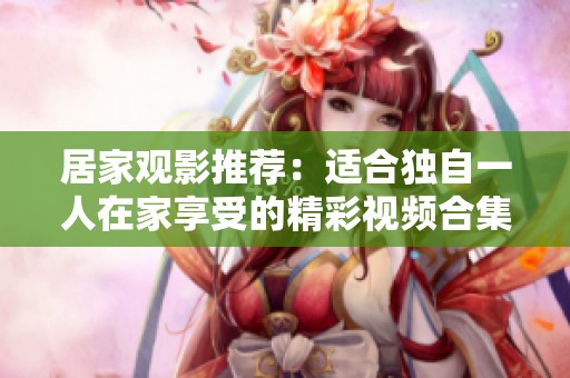 居家观影推荐：适合独自一人在家享受的精彩视频合集