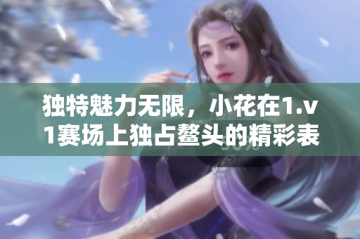 独特魅力无限，小花在1.v1赛场上独占鳌头的精彩表现