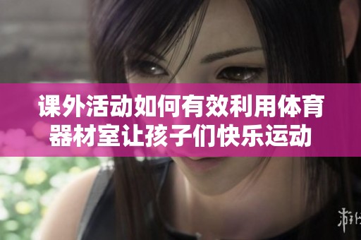 课外活动如何有效利用体育器材室让孩子们快乐运动