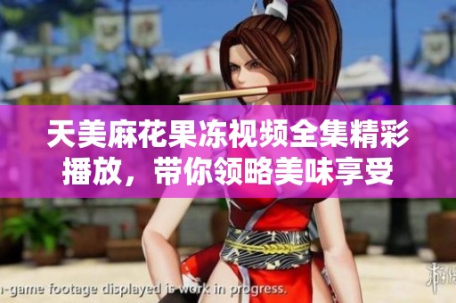 天美麻花果冻视频全集精彩播放，带你领略美味享受