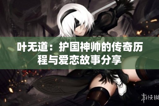 叶无道：护国神帅的传奇历程与爱恋故事分享