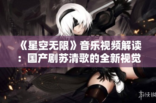 《星空无限》音乐视频解读：国产剧苏清歌的全新视觉盛宴