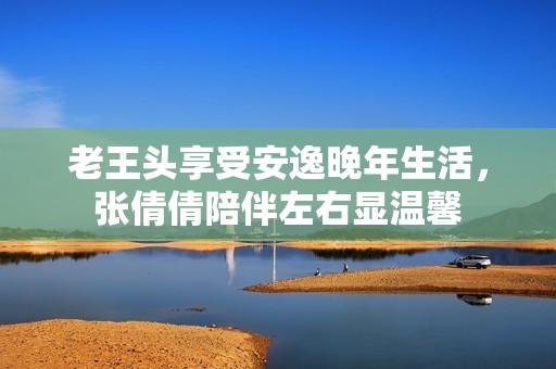 老王头享受安逸晚年生活，张倩倩陪伴左右显温馨