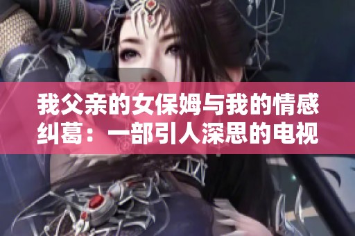 我父亲的女保姆与我的情感纠葛：一部引人深思的电视剧