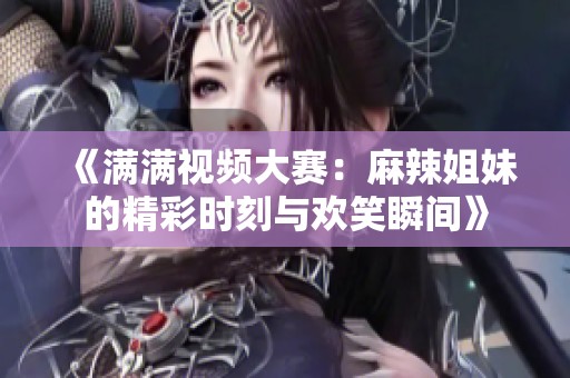 《满满视频大赛：麻辣姐妹的精彩时刻与欢笑瞬间》