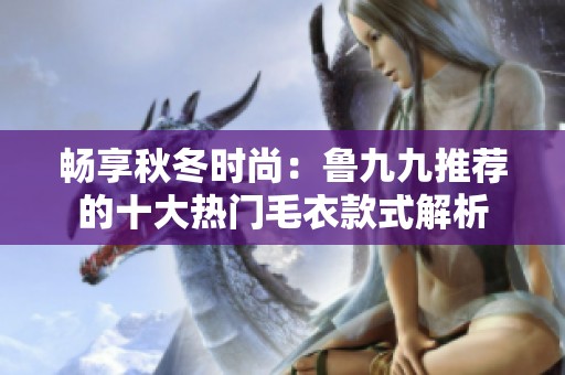 畅享秋冬时尚：鲁九九推荐的十大热门毛衣款式解析