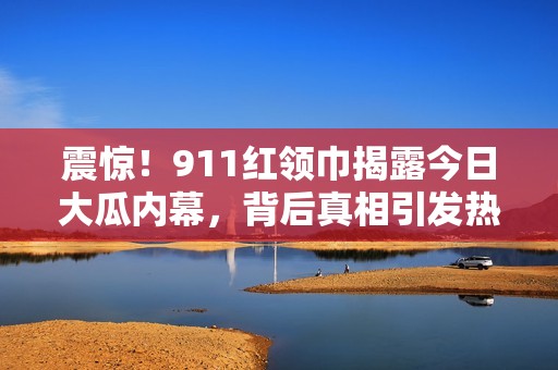 震惊！911红领巾揭露今日大瓜内幕，背后真相引发热议