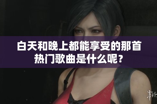 白天和晚上都能享受的那首热门歌曲是什么呢？