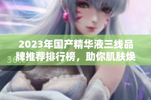 2023年国产精华液三线品牌推荐排行榜，助你肌肤焕发新生