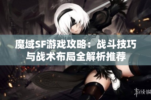 魔域SF游戏攻略：战斗技巧与战术布局全解析推荐