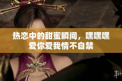 热恋中的甜蜜瞬间，嘿嘿嘿爱你爱我情不自禁