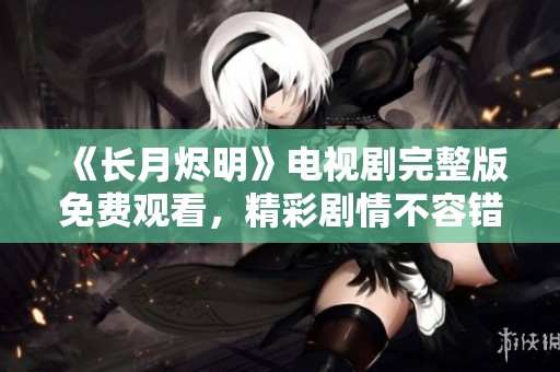 《长月烬明》电视剧完整版免费观看，精彩剧情不容错过！