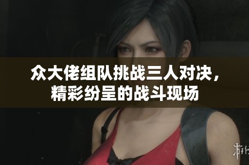 众大佬组队挑战三人对决，精彩纷呈的战斗现场