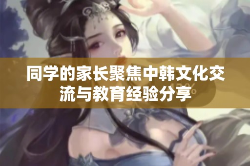 同学的家长聚焦中韩文化交流与教育经验分享