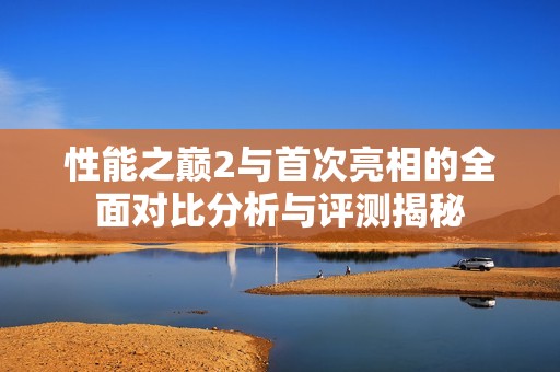 性能之巅2与首次亮相的全面对比分析与评测揭秘