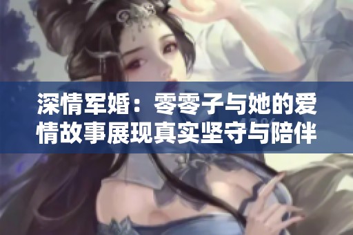 深情军婚：零零子与她的爱情故事展现真实坚守与陪伴