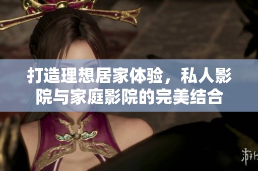 打造理想居家体验，私人影院与家庭影院的完美结合