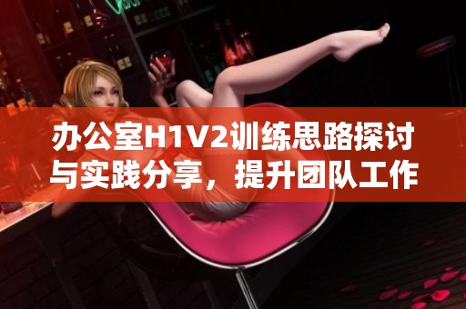 办公室H1V2训练思路探讨与实践分享，提升团队工作效率