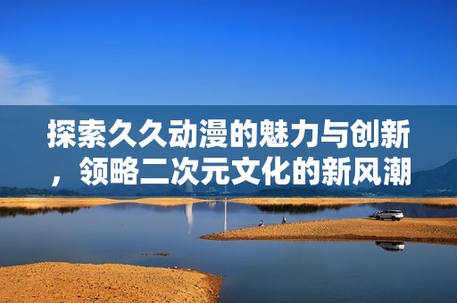 探索久久动漫的魅力与创新，领略二次元文化的新风潮