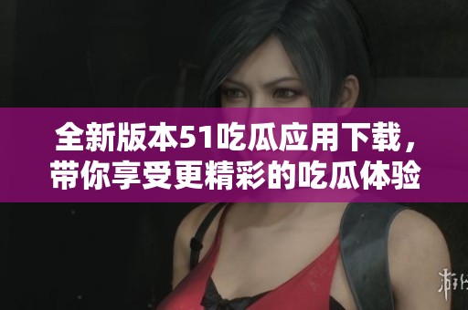 全新版本51吃瓜应用下载，带你享受更精彩的吃瓜体验