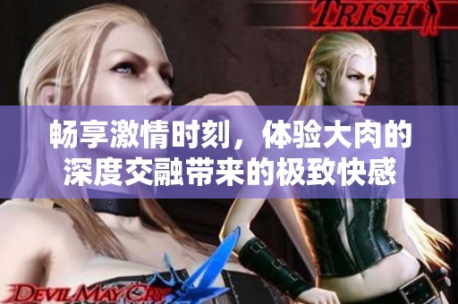 畅享激情时刻，体验大肉的深度交融带来的极致快感