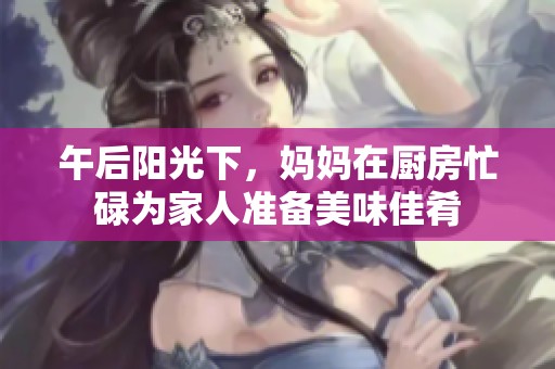 午后阳光下，妈妈在厨房忙碌为家人准备美味佳肴
