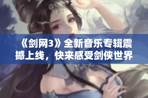 《剑网3》全新音乐专辑震撼上线，快来感受剑侠世界的旋律魅力！