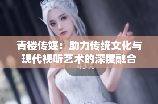 青楼传媒：助力传统文化与现代视听艺术的深度融合