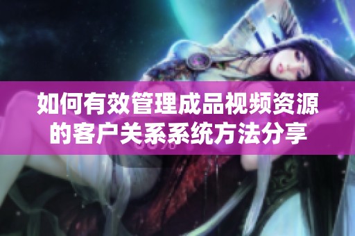 如何有效管理成品视频资源的客户关系系统方法分享