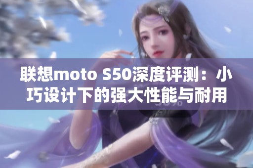 联想moto S50深度评测：小巧设计下的强大性能与耐用特性