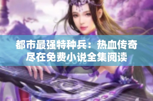都市最强特种兵：热血传奇尽在免费小说全集阅读