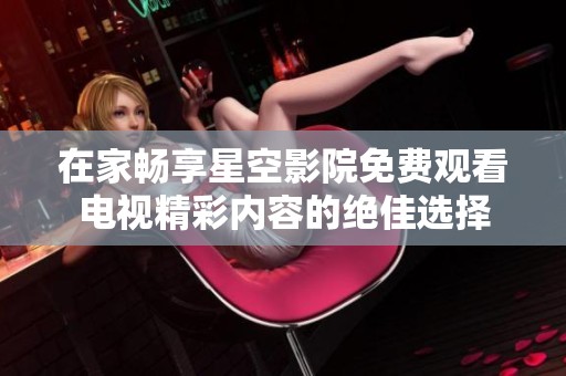 在家畅享星空影院免费观看电视精彩内容的绝佳选择