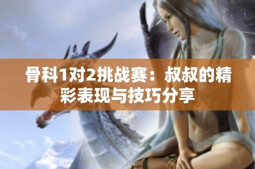 骨科1对2挑战赛：叔叔的精彩表现与技巧分享