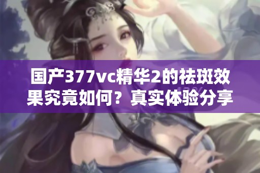 国产377vc精华2的祛斑效果究竟如何？真实体验分享分析