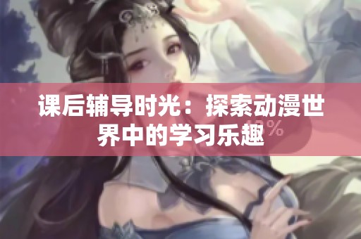 课后辅导时光：探索动漫世界中的学习乐趣