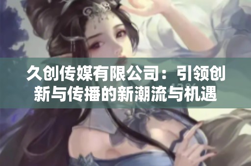 久创传媒有限公司：引领创新与传播的新潮流与机遇