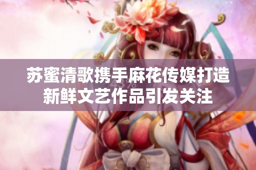 苏蜜清歌携手麻花传媒打造新鲜文艺作品引发关注