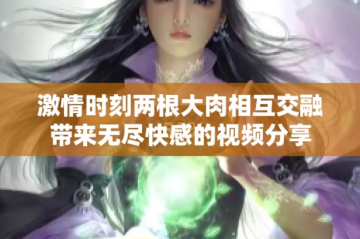 激情时刻两根大肉相互交融带来无尽快感的视频分享