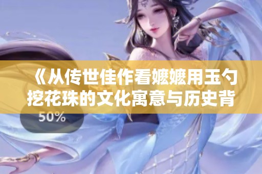 《从传世佳作看嬷嬷用玉勺挖花珠的文化寓意与历史背景》