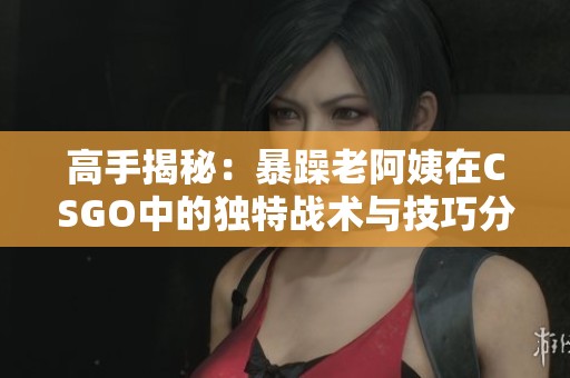 高手揭秘：暴躁老阿姨在CSGO中的独特战术与技巧分享