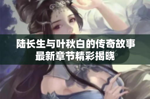 陆长生与叶秋白的传奇故事最新章节精彩揭晓