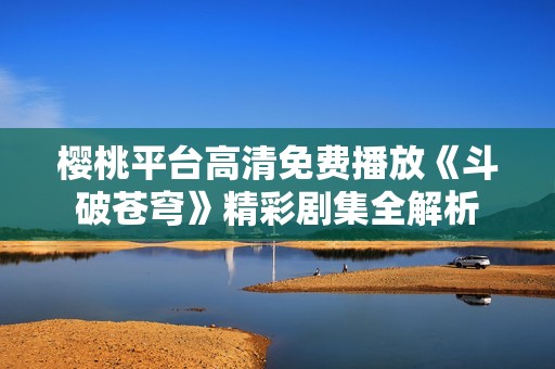 樱桃平台高清免费播放《斗破苍穹》精彩剧集全解析