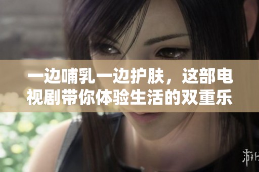 一边哺乳一边护肤，这部电视剧带你体验生活的双重乐趣