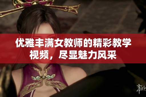 优雅丰满女教师的精彩教学视频，尽显魅力风采