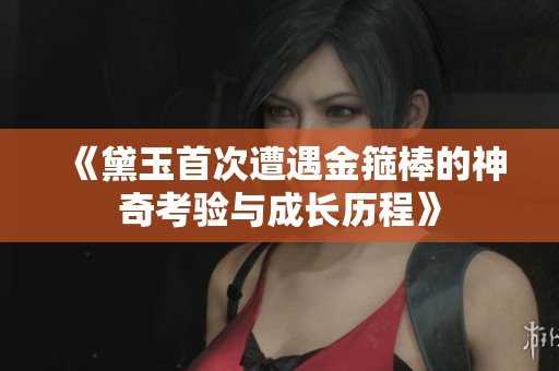 《黛玉首次遭遇金箍棒的神奇考验与成长历程》