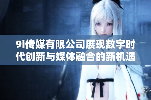 9i传媒有限公司展现数字时代创新与媒体融合的新机遇