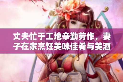 丈夫忙于工地辛勤劳作，妻子在家烹饪美味佳肴与美酒相伴