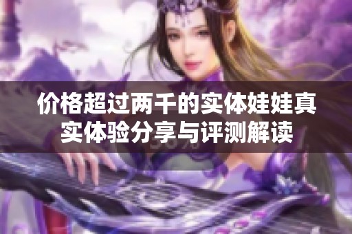 价格超过两千的实体娃娃真实体验分享与评测解读
