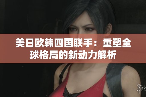 美日欧韩四国联手：重塑全球格局的新动力解析