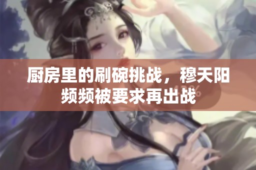 厨房里的刷碗挑战，穆天阳频频被要求再出战